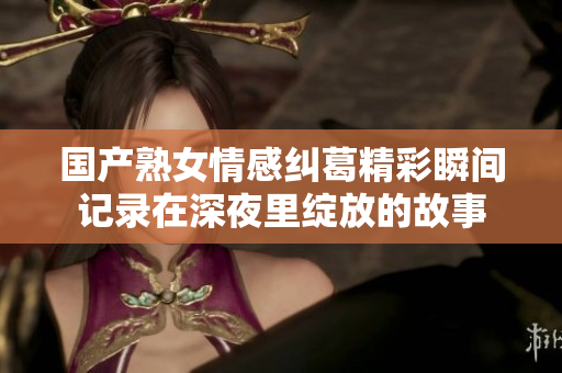 国产熟女情感纠葛精彩瞬间记录在深夜里绽放的故事