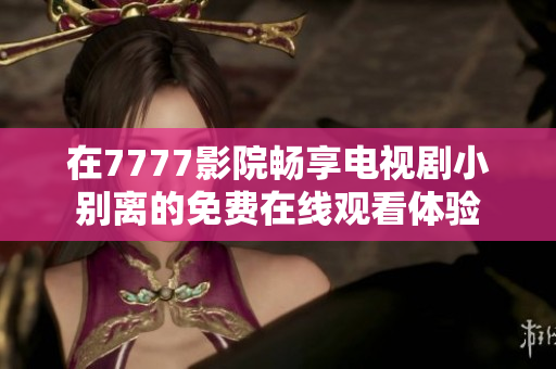 在7777影院畅享电视剧小别离的免费在线观看体验
