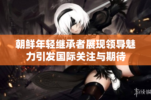 朝鲜年轻继承者展现领导魅力引发国际关注与期待