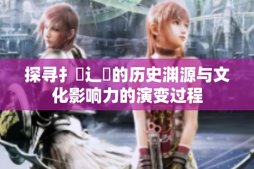 探寻扌喿辶畐的历史渊源与文化影响力的演变过程