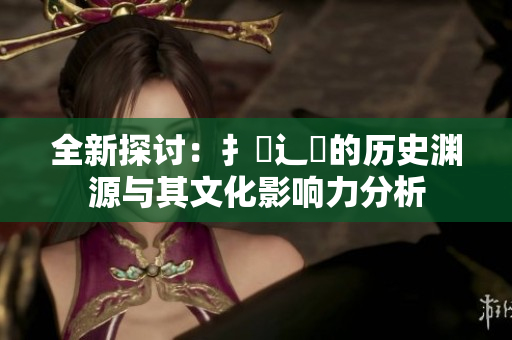 全新探讨：扌喿辶畐的历史渊源与其文化影响力分析
