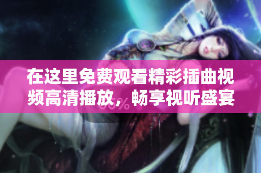 在这里免费观看精彩插曲视频高清播放，畅享视听盛宴