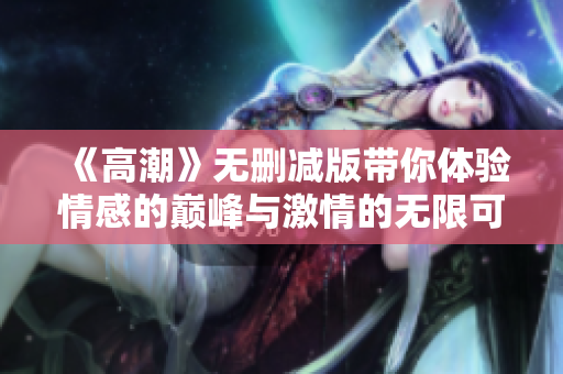 《高潮》无删减版带你体验情感的巅峰与激情的无限可能