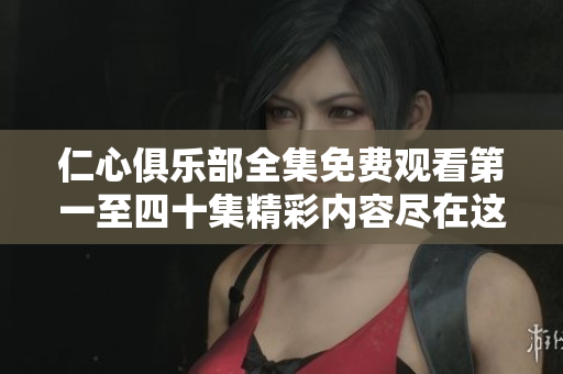 仁心俱乐部全集免费观看第一至四十集精彩内容尽在这里