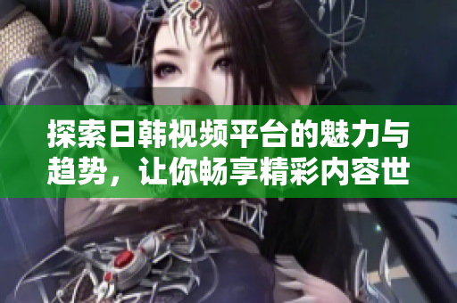 探索日韩视频平台的魅力与趋势，让你畅享精彩内容世界