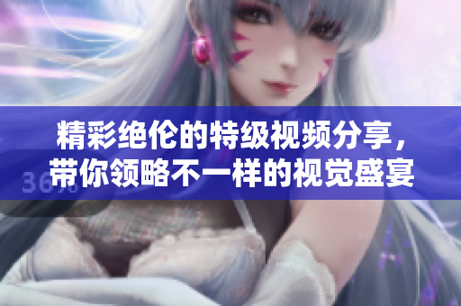 精彩绝伦的特级视频分享，带你领略不一样的视觉盛宴