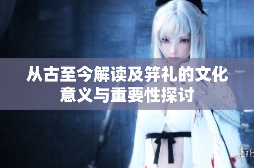 从古至今解读及笄礼的文化意义与重要性探讨