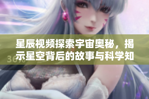 星辰视频探索宇宙奥秘，揭示星空背后的故事与科学知识