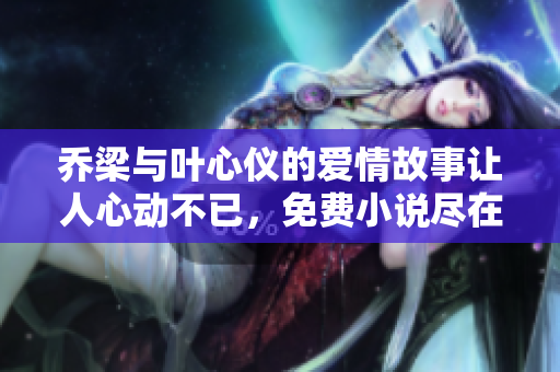 乔梁与叶心仪的爱情故事让人心动不已，免费小说尽在其中