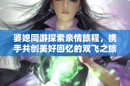 婆媳同游探索亲情旅程，携手共创美好回忆的双飞之旅