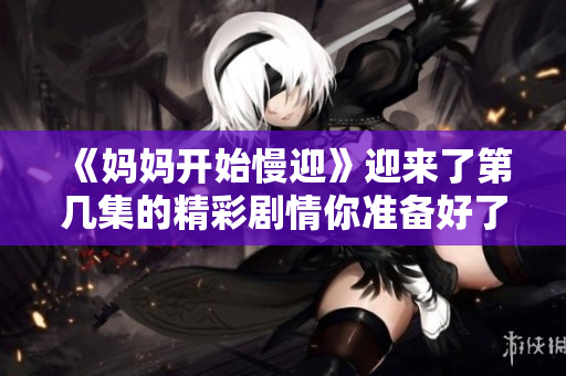 《妈妈开始慢迎》迎来了第几集的精彩剧情你准备好了解了吗
