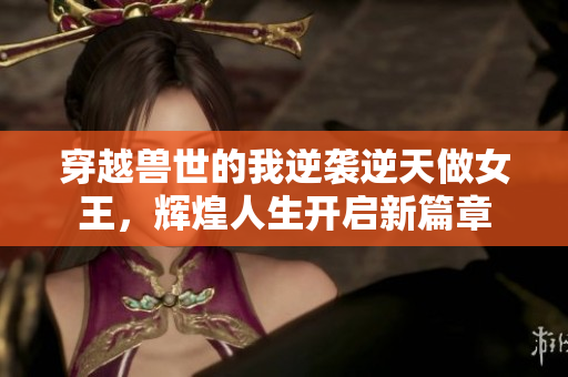 穿越兽世的我逆袭逆天做女王，辉煌人生开启新篇章