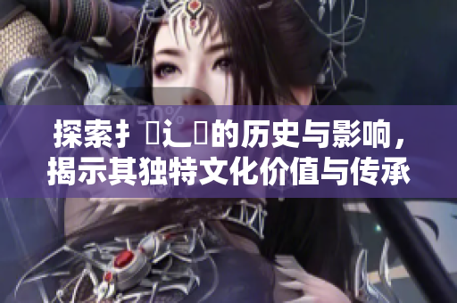 探索扌喿辶畐的历史与影响，揭示其独特文化价值与传承意义