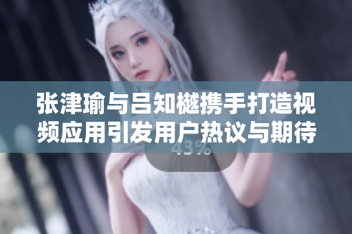 张津瑜与吕知樾携手打造视频应用引发用户热议与期待