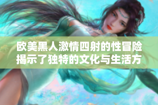 欧美黑人激情四射的性冒险揭示了独特的文化与生活方式