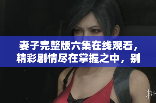 妻子完整版六集在线观看，精彩剧情尽在掌握之中，别错过！