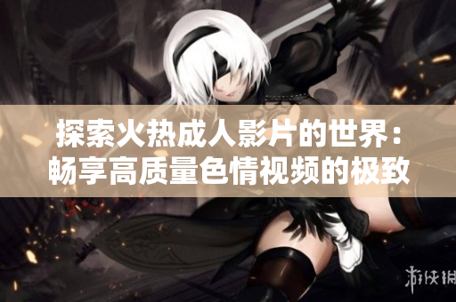 探索火热成人影片的世界：畅享高质量色情视频的极致体验