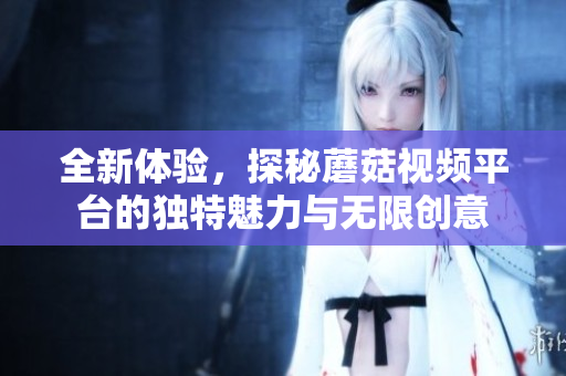 全新体验，探秘蘑菇视频平台的独特魅力与无限创意