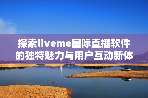 探索liveme国际直播软件的独特魅力与用户互动新体验