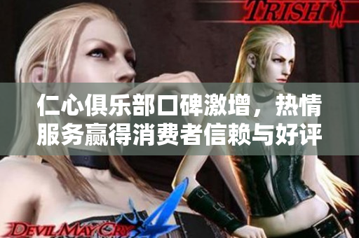 仁心俱乐部口碑激增，热情服务赢得消费者信赖与好评