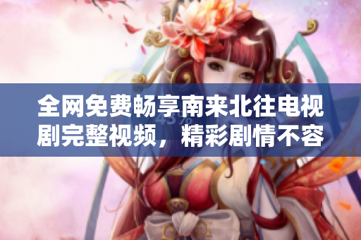 全网免费畅享南来北往电视剧完整视频，精彩剧情不容错过