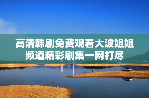 高清韩剧免费观看大波姐姐频道精彩剧集一网打尽