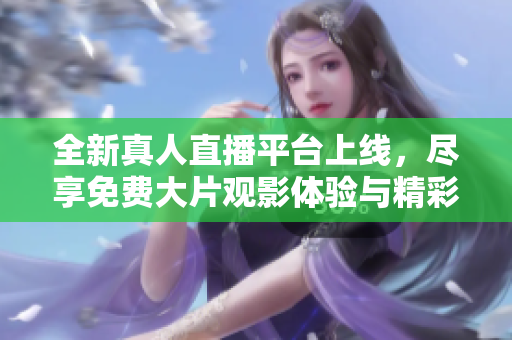 全新真人直播平台上线，尽享免费大片观影体验与精彩互动