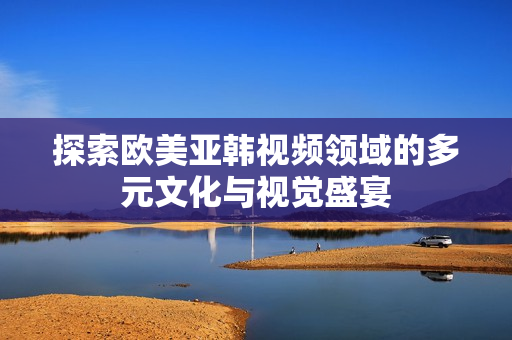 探索欧美亚韩视频领域的多元文化与视觉盛宴