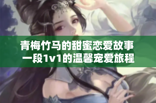 青梅竹马的甜蜜恋爱故事 一段1v1的温馨宠爱旅程