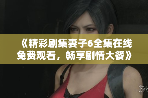 《精彩剧集妻子6全集在线免费观看，畅享剧情大餐》