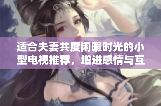 适合夫妻共度闲暇时光的小型电视推荐，增进感情与互动乐趣