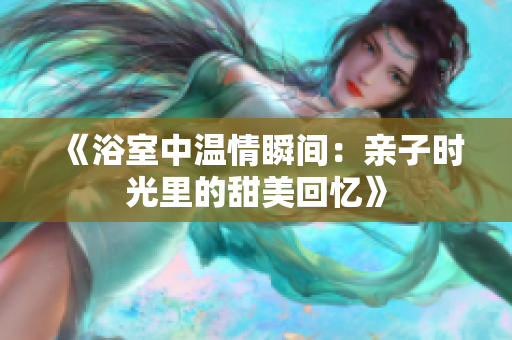 《浴室中温情瞬间：亲子时光里的甜美回忆》