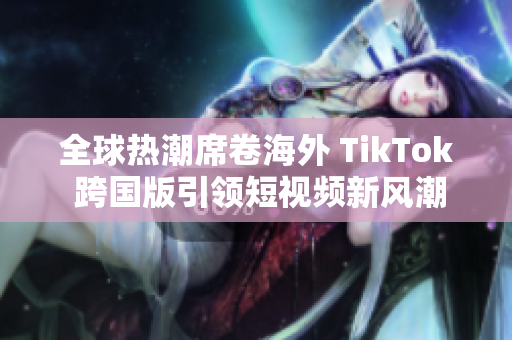 全球热潮席卷海外 TikTok 跨国版引领短视频新风潮