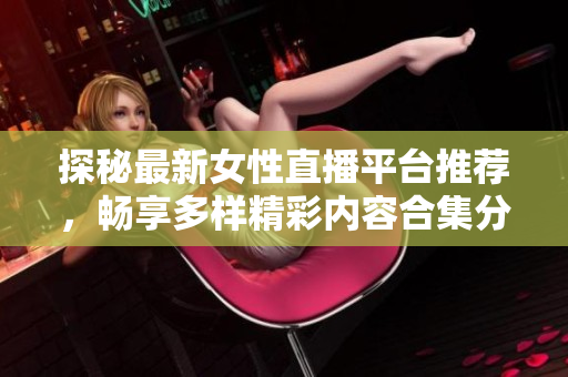 探秘最新女性直播平台推荐，畅享多样精彩内容合集分享