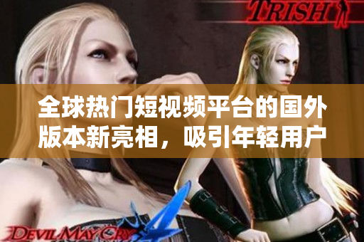 全球热门短视频平台的国外版本新亮相，吸引年轻用户逐渐增长
