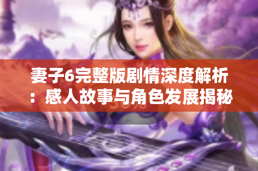 妻子6完整版剧情深度解析：感人故事与角色发展揭秘