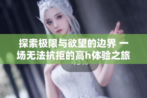 探索极限与欲望的边界 一场无法抗拒的高h体验之旅
