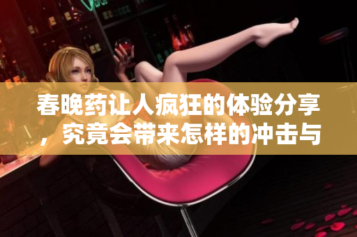 春晚药让人疯狂的体验分享，究竟会带来怎样的冲击与乐趣