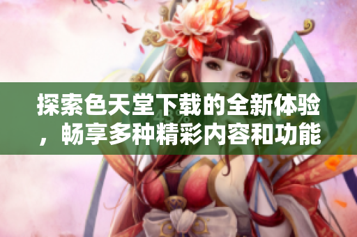 探索色天堂下载的全新体验，畅享多种精彩内容和功能