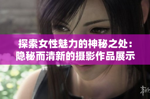 探索女性魅力的神秘之处：隐秘而清新的摄影作品展示