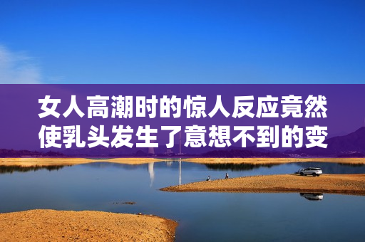 女人高潮时的惊人反应竟然使乳头发生了意想不到的变化