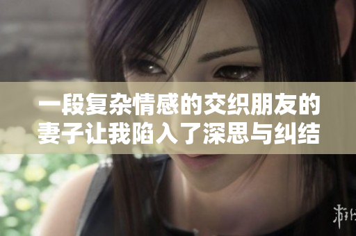 一段复杂情感的交织朋友的妻子让我陷入了深思与纠结