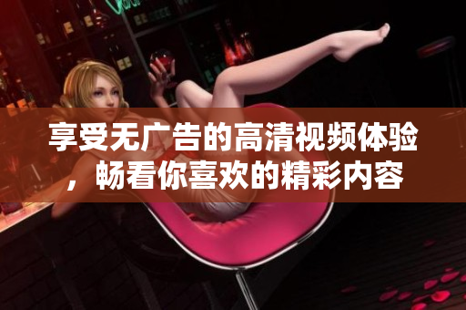 享受无广告的高清视频体验，畅看你喜欢的精彩内容