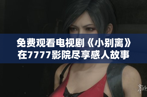 免费观看电视剧《小别离》在7777影院尽享感人故事与温情时刻