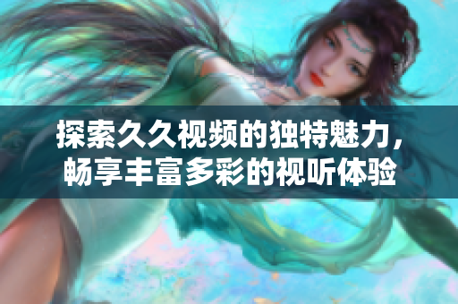 探索久久视频的独特魅力，畅享丰富多彩的视听体验