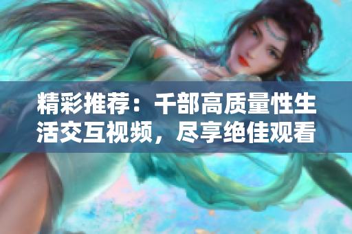 精彩推荐：千部高质量性生活交互视频，尽享绝佳观看体验