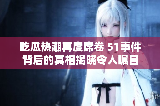 吃瓜热潮再度席卷 51事件背后的真相揭晓令人瞩目