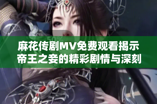 麻花传剧MV免费观看揭示帝王之妾的精彩剧情与深刻内涵