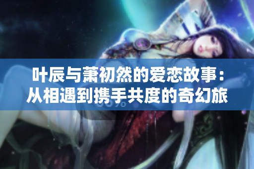 叶辰与萧初然的爱恋故事：从相遇到携手共度的奇幻旅程