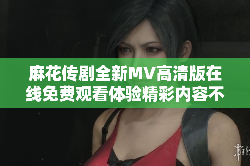 麻花传剧全新MV高清版在线免费观看体验精彩内容不容错过